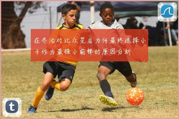 在乔治对比众星后为何最终选择小卡作为最强小前锋的原因分析