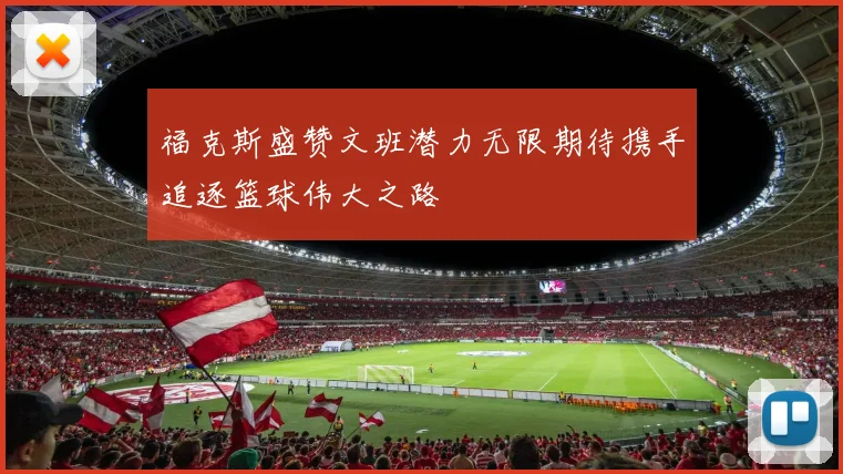 福克斯盛赞文班潜力无限期待携手追逐篮球伟大之路