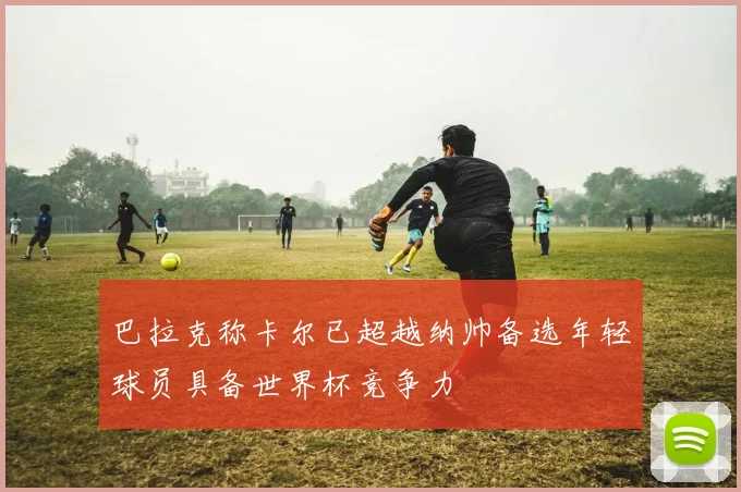 巴拉克称卡尔已超越纳帅备选年轻球员具备世界杯竞争力