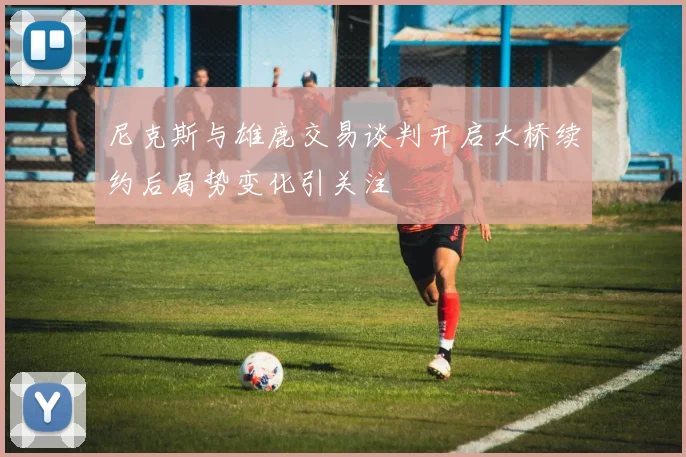尼克斯与雄鹿交易谈判开启大桥续约后局势变化引关注