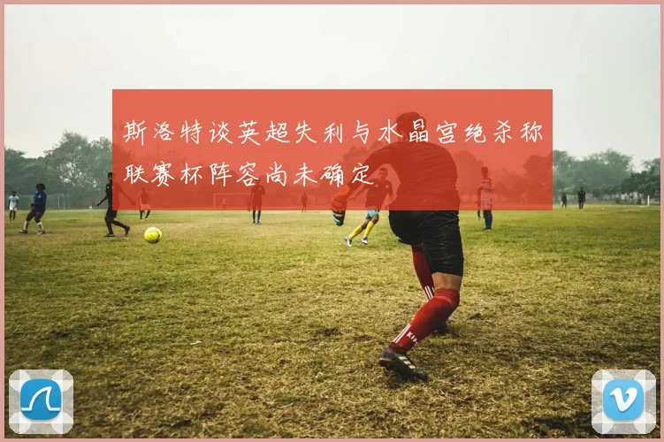 斯洛特谈英超失利与水晶宫绝杀称联赛杯阵容尚未确定