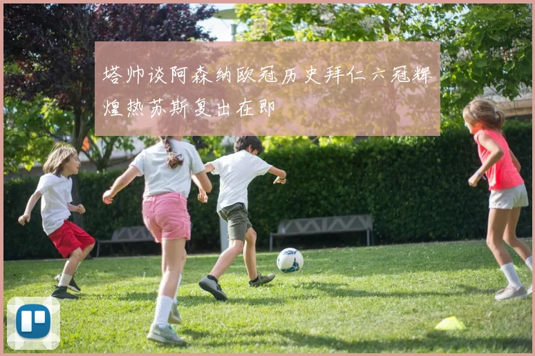 塔帅谈阿森纳欧冠历史拜仁六冠辉煌热苏斯复出在即
