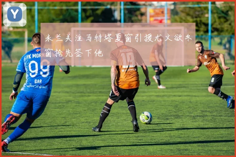 米兰关注马特塔夏窗引援尤文欲冬窗抢先签下他