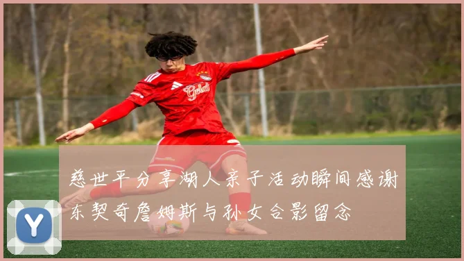 慈世平分享湖人亲子活动瞬间感谢东契奇詹姆斯与孙女合影留念
