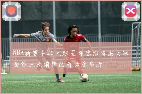 NBA新赛季25大球星评选谁将成为联盟第三大前锋的有力竞争者