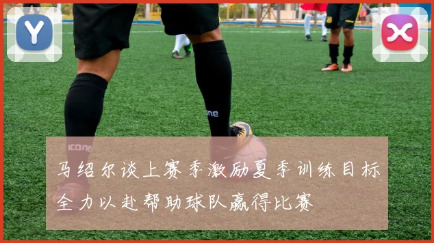 马绍尔谈上赛季激励夏季训练目标全力以赴帮助球队赢得比赛