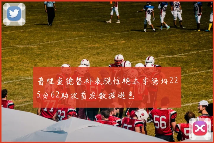 普理查德替补表现惊艳本季场均225分62助攻首发数据逊色