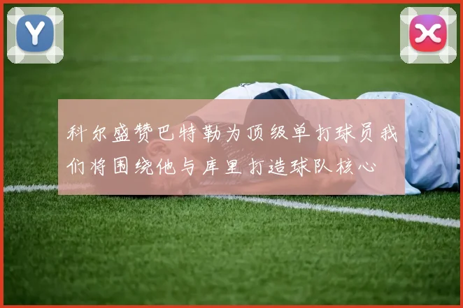 科尔盛赞巴特勒为顶级单打球员我们将围绕他与库里打造球队核心