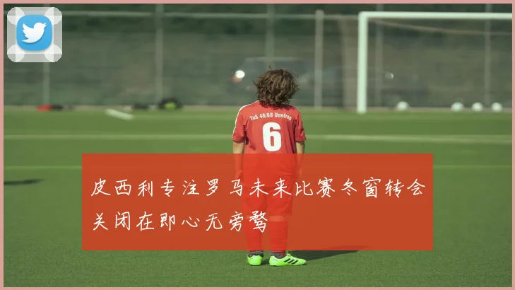 皮西利专注罗马未来比赛冬窗转会关闭在即心无旁骛