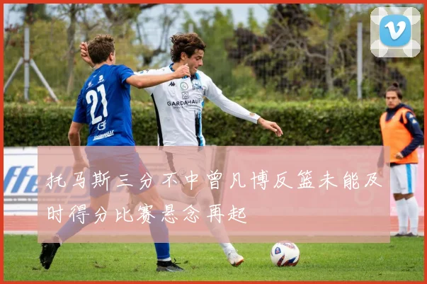托马斯三分不中曾凡博反篮未能及时得分比赛悬念再起