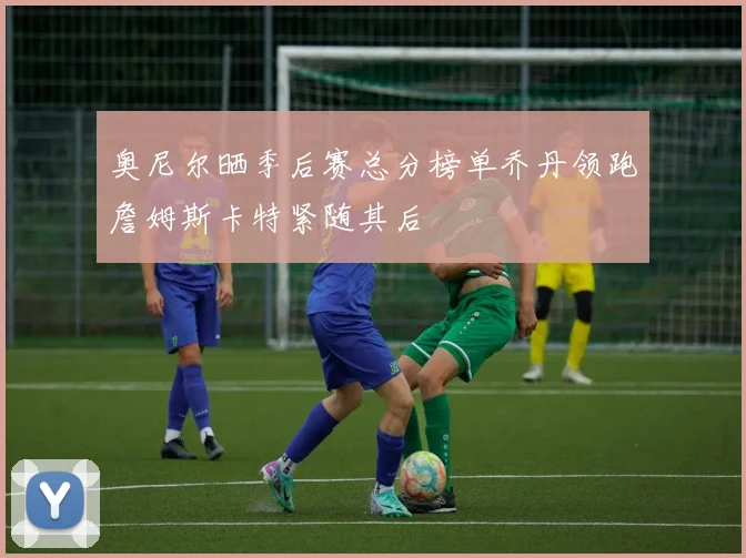 奥尼尔晒季后赛总分榜单乔丹领跑詹姆斯卡特紧随其后