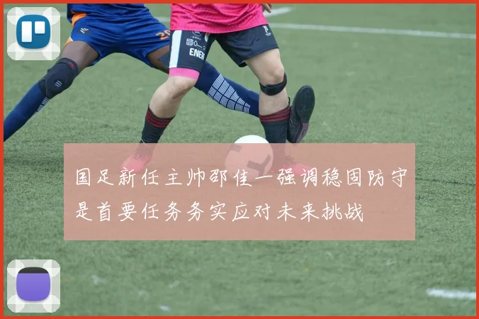 国足新任主帅邵佳一强调稳固防守是首要任务务实应对未来挑战