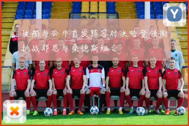 快船与公牛首发阵容对决哈登领衔挑战邓恩与桑德斯组合