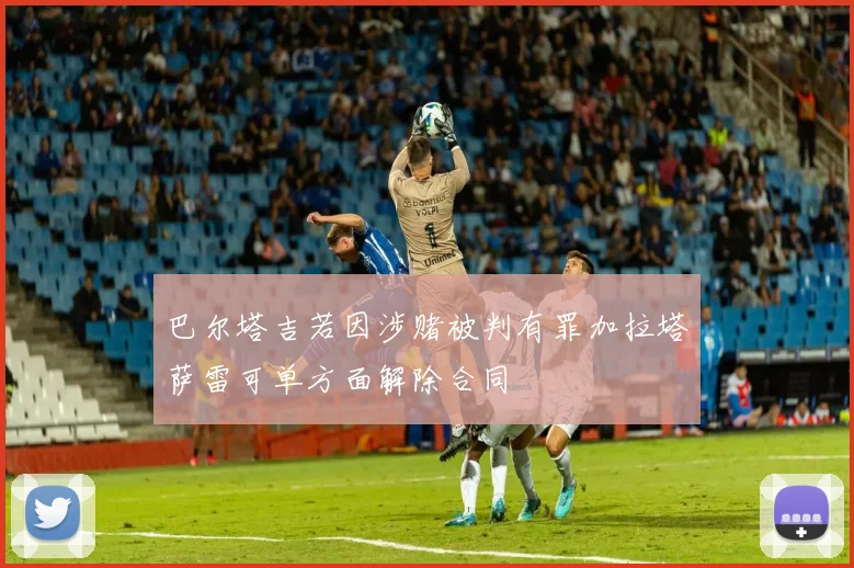 巴尔塔吉若因涉赌被判有罪加拉塔萨雷可单方面解除合同