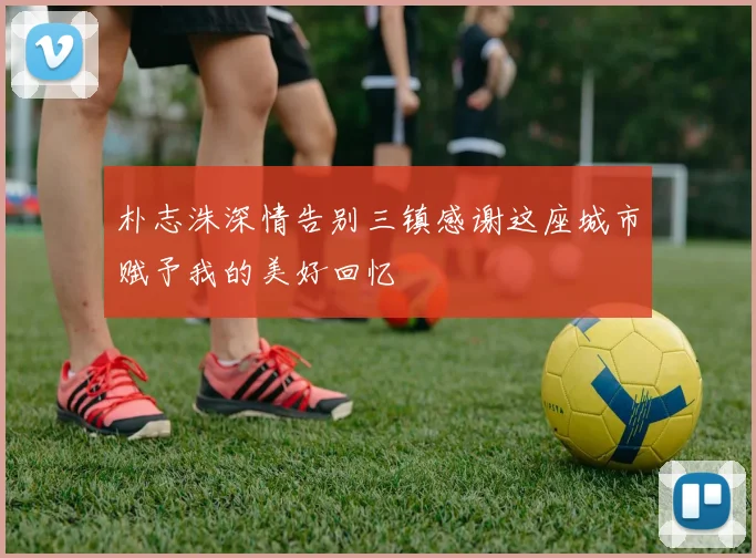 朴志洙深情告别三镇感谢这座城市赋予我的美好回忆