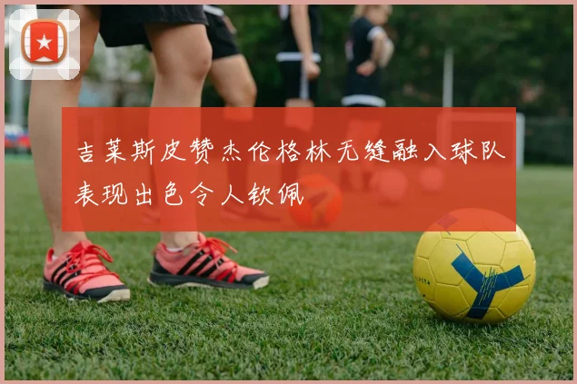 吉莱斯皮赞杰伦格林无缝融入球队表现出色令人钦佩