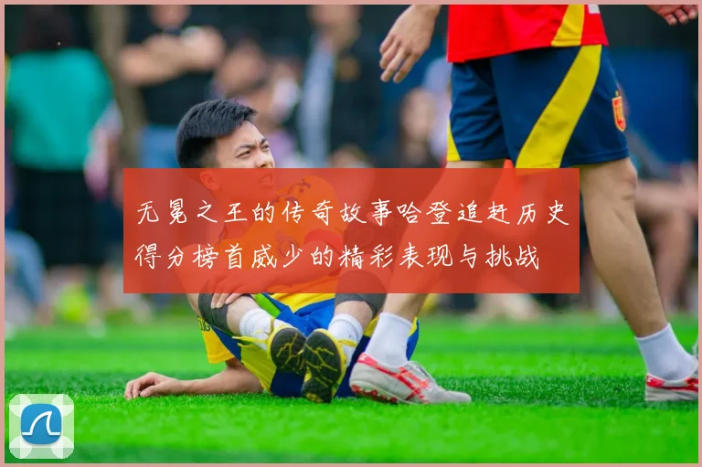 无冕之王的传奇故事哈登追赶历史得分榜首威少的精彩表现与挑战