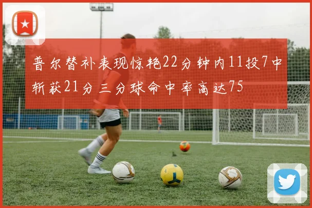 普尔替补表现惊艳22分钟内11投7中斩获21分三分球命中率高达75