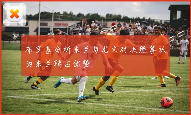 布罗基分析米兰与尤文对决胜算认为米兰稍占优势