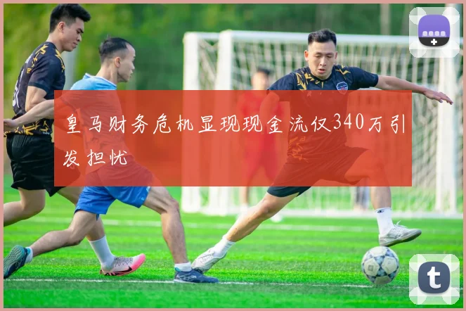 皇马财务危机显现现金流仅340万引发担忧
