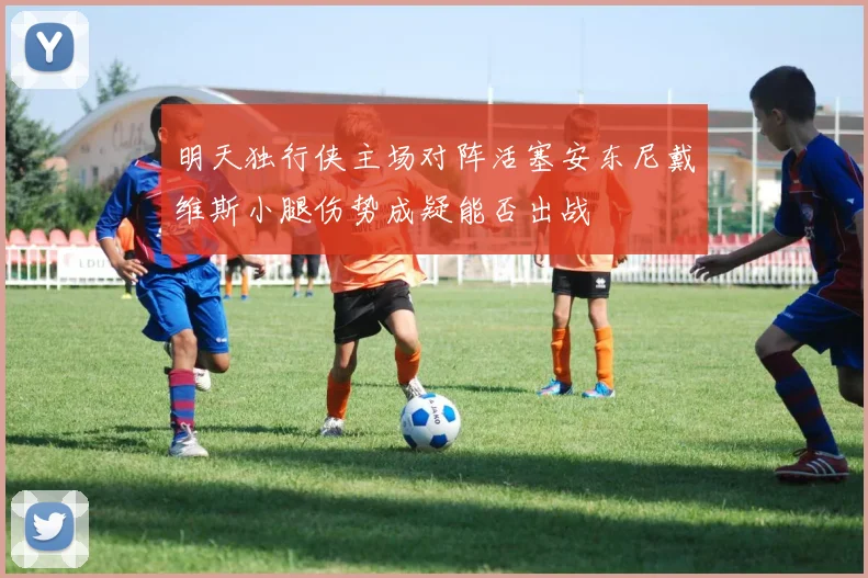 明天独行侠主场对阵活塞安东尼戴维斯小腿伤势成疑能否出战