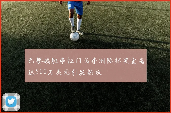 巴黎战胜弗拉门戈夺洲际杯奖金高达500万美元引发热议