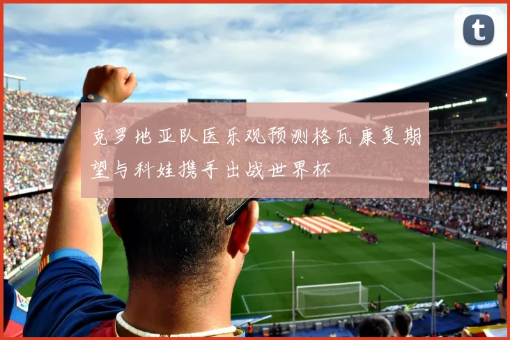 克罗地亚队医乐观预测格瓦康复期望与科娃携手出战世界杯
