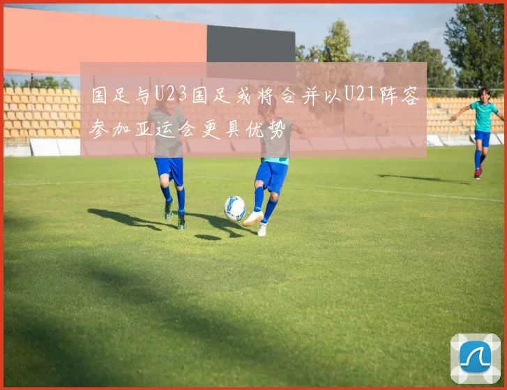 国足与U23国足或将合并以U21阵容参加亚运会更具优势
