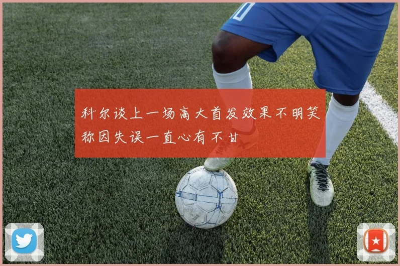 科尔谈上一场高大首发效果不明笑称因失误一直心有不甘