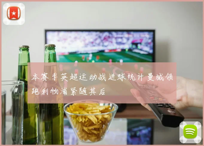 本赛季英超运动战进球统计曼城领跑利物浦紧随其后