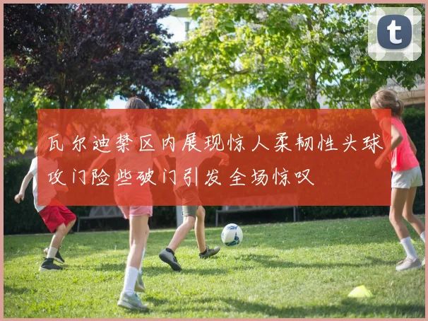 瓦尔迪禁区内展现惊人柔韧性头球攻门险些破门引发全场惊叹