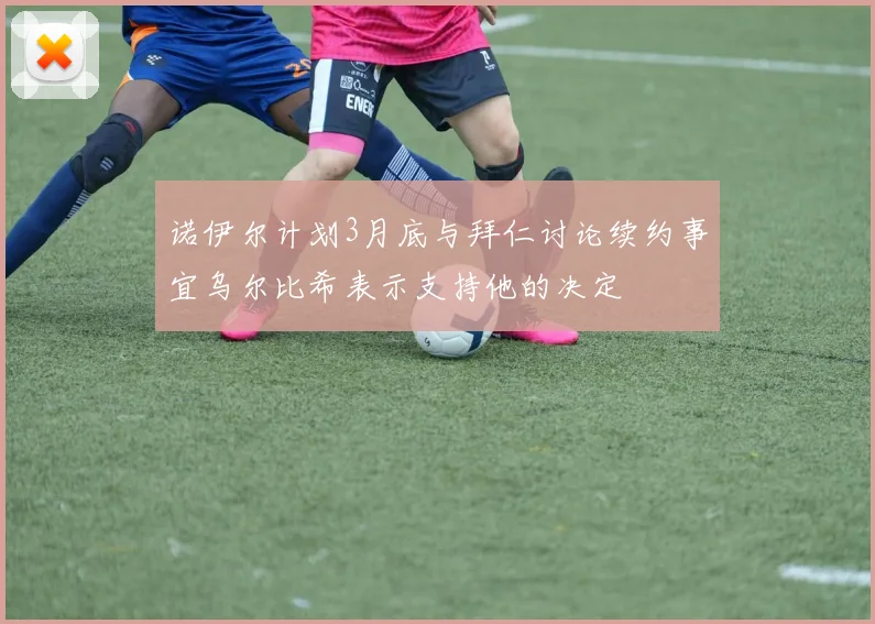 诺伊尔计划3月底与拜仁讨论续约事宜乌尔比希表示支持他的决定