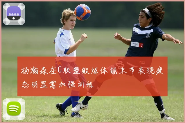 杨瀚森在G联盟锻炼体能末节表现疲态明显需加强训练