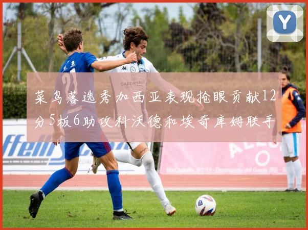 菜鸟落选秀加西亚表现抢眼贡献12分5板6助攻科沃德和埃奇库姆联手助力球队胜利