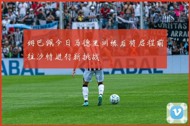 姆巴佩今日马德里训练后将启程前往沙特进行新挑战