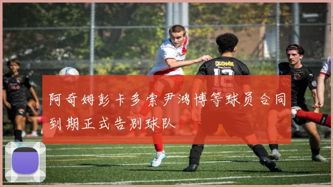 阿奇姆彭卡多索尹鸿博等球员合同到期正式告别球队