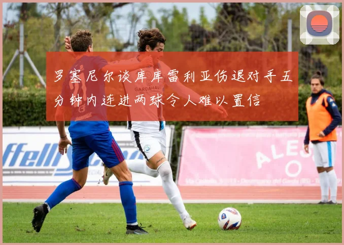 罗塞尼尔谈库库雷利亚伤退对手五分钟内连进两球令人难以置信