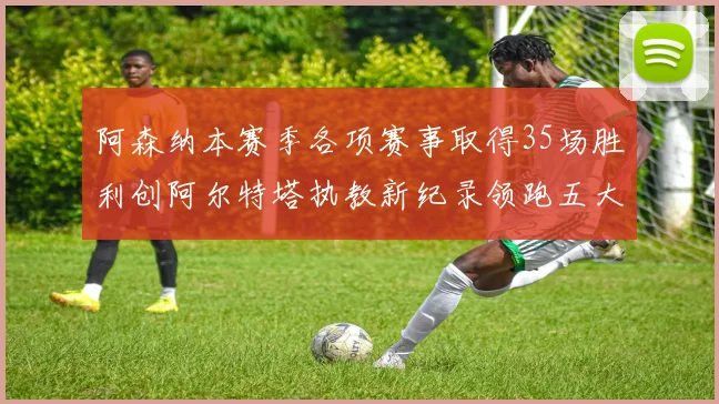 阿森纳本赛季各项赛事取得35场胜利创阿尔特塔执教新纪录领跑五大联赛