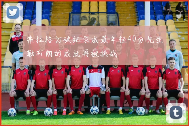 弗拉格打破纪录成最年轻40分先生勒布朗的成就再被挑战