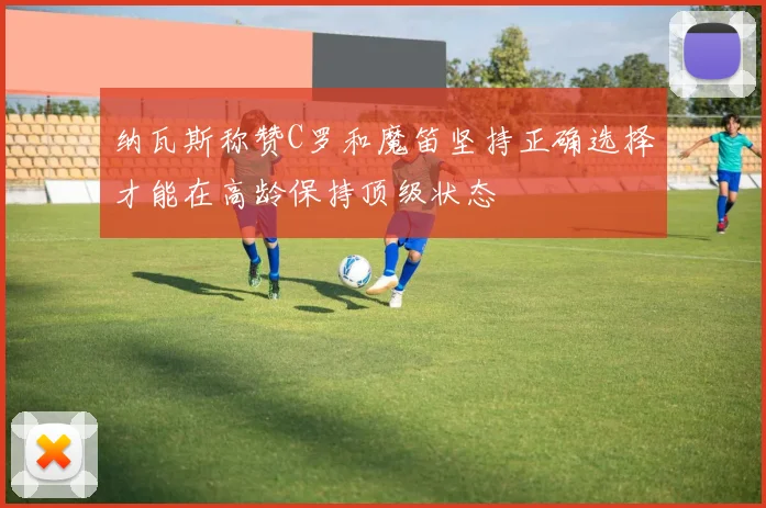 纳瓦斯称赞C罗和魔笛坚持正确选择才能在高龄保持顶级状态