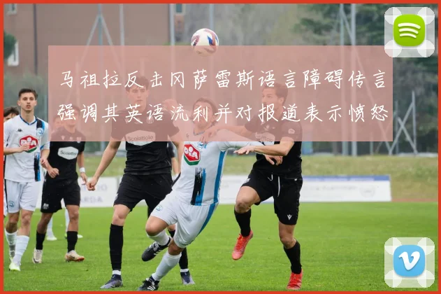 马祖拉反击冈萨雷斯语言障碍传言强调其英语流利并对报道表示愤怒