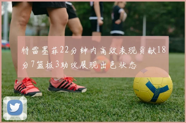 特雷墨菲22分钟内高效表现贡献18分7篮板3助攻展现出色状态