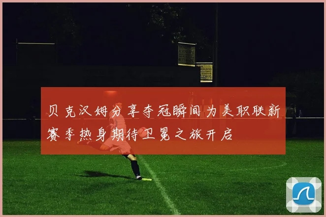 贝克汉姆分享夺冠瞬间为美职联新赛季热身期待卫冕之旅开启