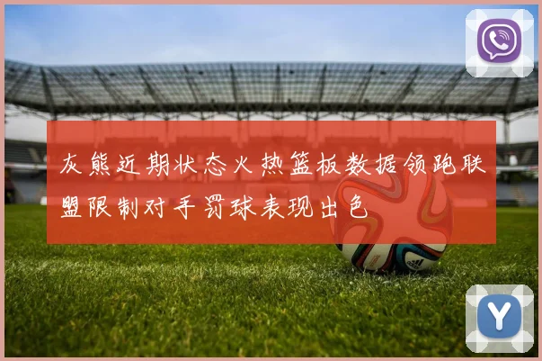 灰熊近期状态火热篮板数据领跑联盟限制对手罚球表现出色