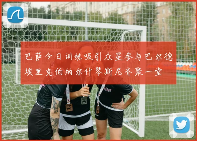 巴萨今日训练吸引众星参与巴尔德埃里克伯纳尔什琴斯尼齐聚一堂